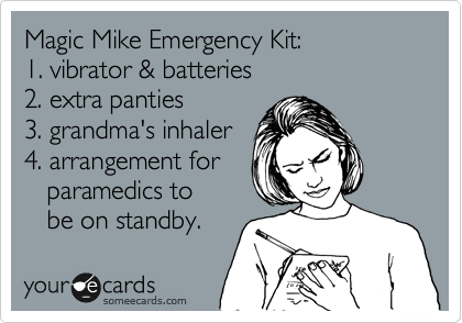 Magic Mike Emergency Kit:
1. vibrator & batteries
2. extra panties
3. grandma's inhaler
4. arrangement for
   paramedics to 
   be on standby.