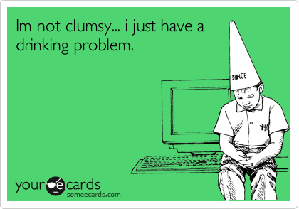 Im not clumsy... i just have a
drinking problem.
