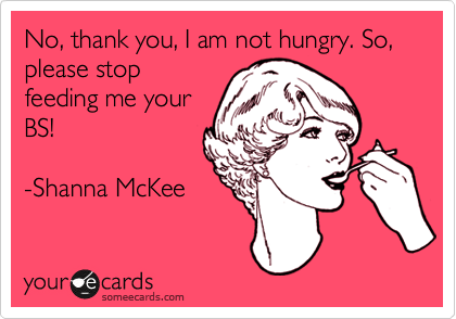 No, thank you, I am not hungry. So, please stop
feeding me your
BS!

-Shanna McKee