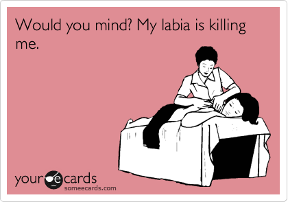 Would you mind? My labia is killing me.