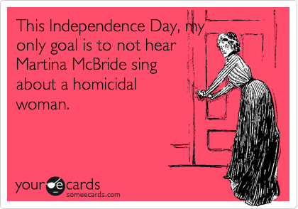 This Independence Day, my
only goal is to not hear
Martina McBride sing
about a homicidal
woman.