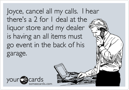 Joyce, cancel all my calls.  I hear there's a 2 for 1 deal at the
liquor store and my dealer
is having an all items must
go event in the back of his
garage.