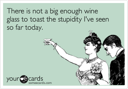 There is not a big enough wine glass to toast the stupidity I've seen so far today. 