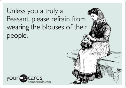 Unless you a truly a 
Peasant, please refrain from 
wearing the blouses of their
people.