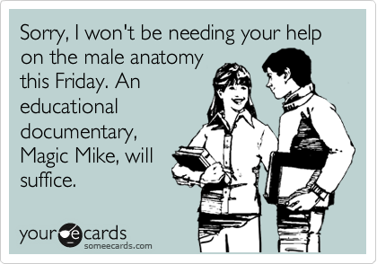 Sorry, I won't be needing your help on the male anatomy
this Friday. An
educational
documentary,
Magic Mike, will
suffice.