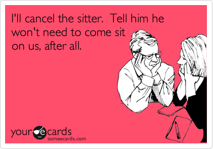 I'll cancel the sitter.  Tell him he won't need to come sit
on us, after all.