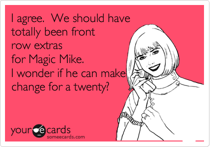 I agree.  We should have
totally been front 
row extras
for Magic Mike.  
I wonder if he can make
change for a twenty?