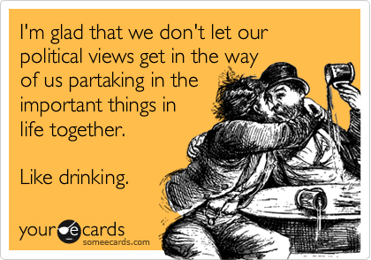 I'm glad that we don't let our political views get in the way
of us partaking in the
important things in
life together.

Like drinking.