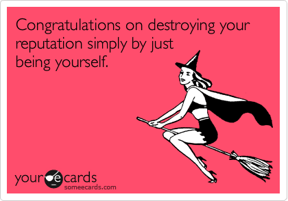 Congratulations on destroying your reputation simply by just
being yourself.