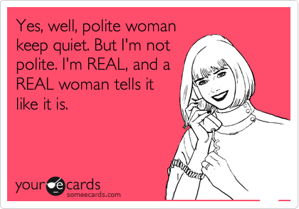 Yes, well, polite woman
keep quiet. But I'm not
polite. I'm REAL, and a
REAL woman tells it
like it is.
