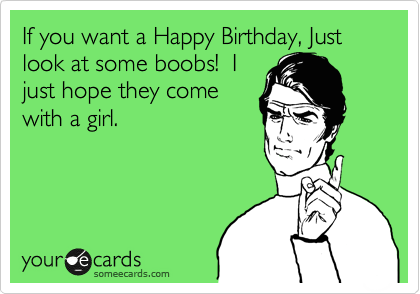If you want a Happy Birthday, Just look at some boobs!  I
just hope they come
with a girl.