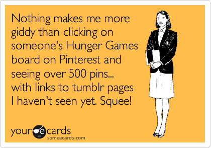 Nothing makes me more
giddy than clicking on
someone's Hunger Games
board on Pinterest and
seeing over 500 pins...
with links to tumblr pages
I haven't seen yet. Squee!