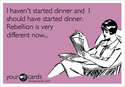 I haven't started dinner and  I should have started dinner.
Rebellion is very 
different now...
