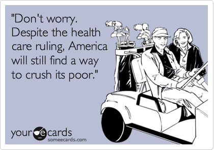 "Don't worry.
Despite the health
care ruling, America
will still find a way
to crush its poor."