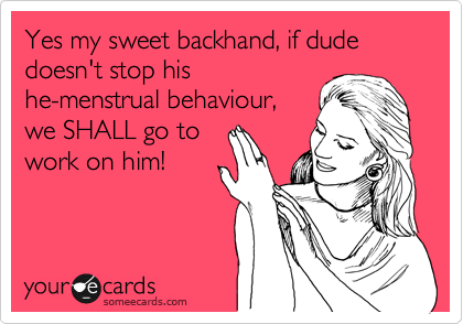 Yes my sweet backhand, if dude doesn't stop his 
he-menstrual behaviour,
we SHALL go to 
work on him!