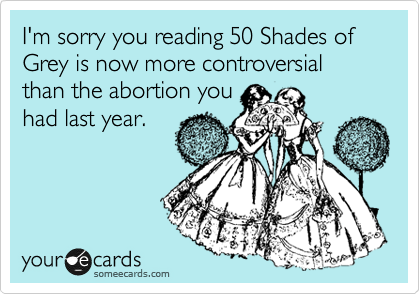 I'm sorry you reading 50 Shades of Grey is now more controversial than the abortion you
had last year. 