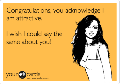 Congratulations, you acknowledge I am attractive.

I wish I could say the
same about you!