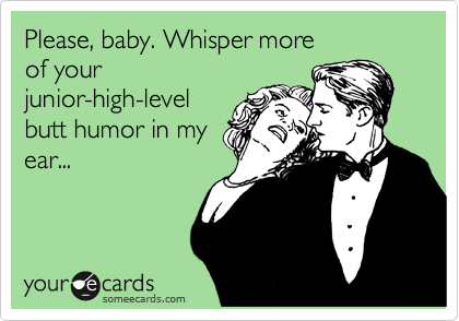 Please, baby. Whisper more
of your
junior-high-level
butt humor in my
ear...