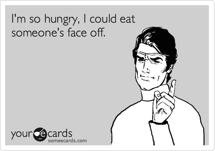 I'm so hungry, I could eat someone's face off.