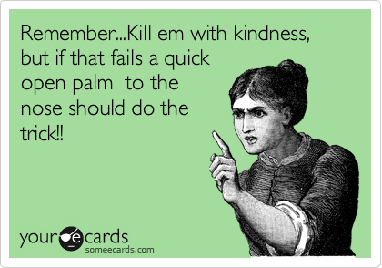 Remember...Kill em with kindness, but if that fails a quick
open palm  to the
nose should do the
trick!!
