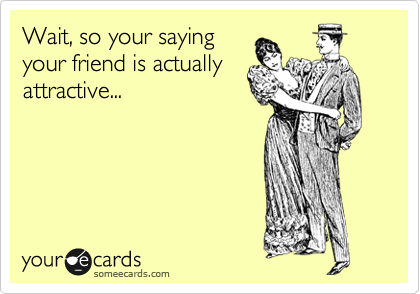 Wait, so your saying
your friend is actually
attractive...