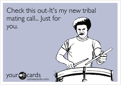 Check this out-It's my new tribal mating call... Just for
you.