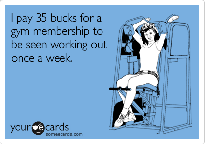 I pay 35 bucks for a
gym membership to
be seen working out
once a week.