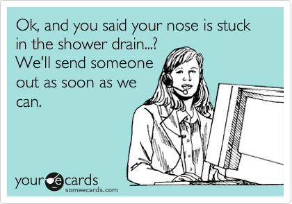 Ok, and you said your nose is stuck in the shower drain...?
We'll send someone
out as soon as we
can.
