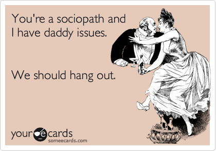 You're a sociopath and
I have daddy issues. 


We should hang out.