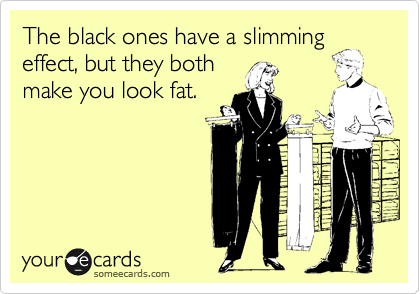 The black ones have a slimming
effect, but they both
make you look fat.