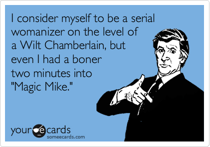 I consider myself to be a serial womanizer on the level of
a Wilt Chamberlain, but 
even I had a boner 
two minutes into 
"Magic Mike." 