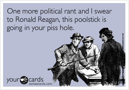 One more political rant and I swear to Ronald Reagan, this poolstick is going in your piss hole.