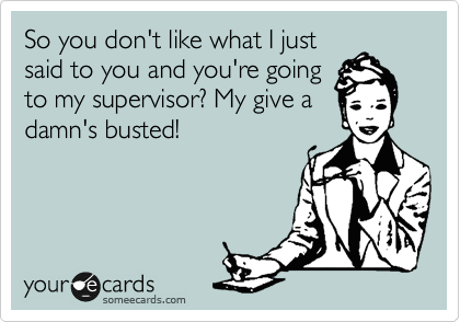 So you don't like what I just
said to you and you're going
to my supervisor? My give a
damn's busted!