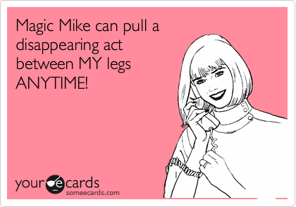 Magic Mike can pull a
disappearing act
between MY legs
ANYTIME!