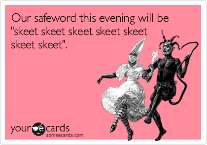 Our safeword this evening will be
"skeet skeet skeet skeet skeet
skeet skeet".


