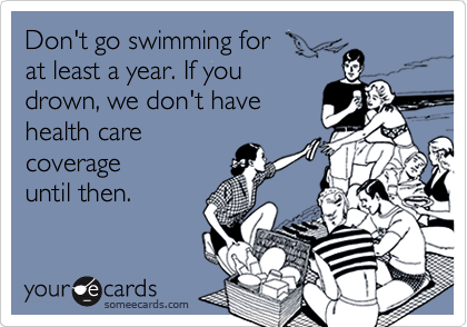 Don't go swimming for 
at least a year. If you 
drown, we don't have
health care
coverage
until then.