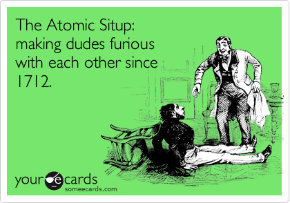 The Atomic Situp:
making dudes furious
with each other since
1712.
