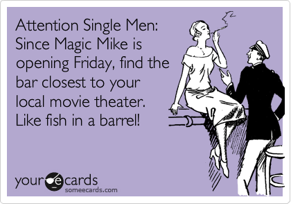 Attention Single Men: 
Since Magic Mike is
opening Friday, find the
bar closest to your
local movie theater. 
Like fish in a barrel!