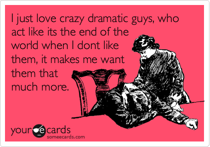 I just love crazy dramatic guys, who act like its the end of the
world when I dont like
them, it makes me want
them that
much more. 