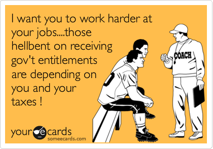 I want you to work harder at
your jobs....those 
hellbent on receiving
gov't entitlements
are depending on 
you and your 
taxes !