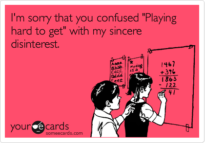 I'm sorry that you confused "Playing hard to get" with my sincere disinterest.