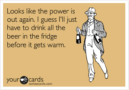Looks like the power is
out again. I guess I'll just
have to drink all the
beer in the fridge
before it gets warm.