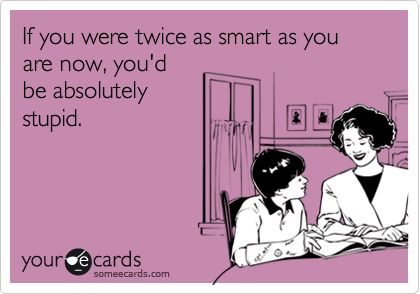 If you were twice as smart as you are now, you'd
be absolutely
stupid.