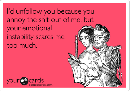I'd unfollow you because you annoy the shit out of me, but
your emotional
instability scares me
too much.
