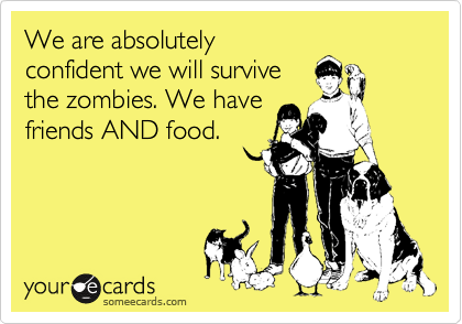 We are absolutely
confident we will survive
the zombies. We have
friends AND food.