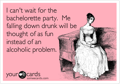 I can't wait for the
bachelorette party.  Me
falling down drunk will be
thought of as fun
instead of an
alcoholic problem.