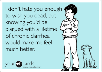I don't hate you enough
to wish you dead, but         knowing you'd be
plagued with a lifetime
of chronic diarrhea
would make me feel
much better.