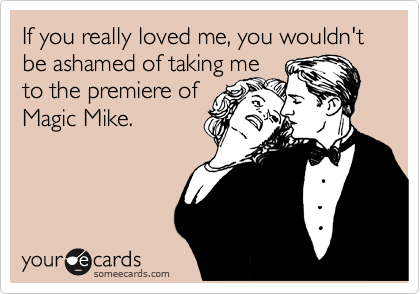 If you really loved me, you wouldn't be ashamed of taking me 
to the premiere of
Magic Mike.