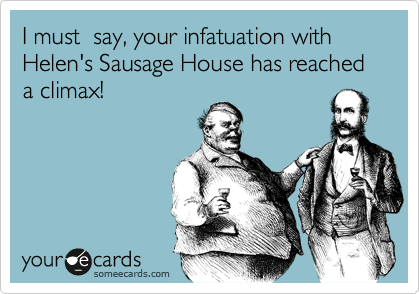 I must  say, your infatuation with Helen's Sausage House has reached a climax!
