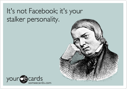 It's not Facebook; it's your
stalker personality.